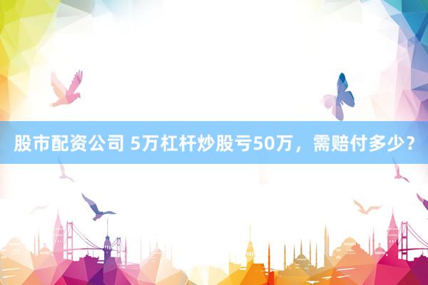 股市配资公司 5万杠杆炒股亏50万，需赔付多少？