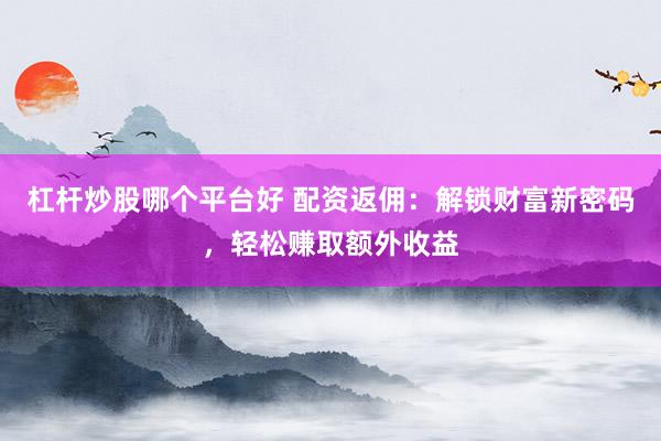 杠杆炒股哪个平台好 配资返佣：解锁财富新密码，轻松赚取额外收益