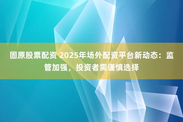 固原股票配资 2025年场外配资平台新动态：监管加强，投资者需谨慎选择