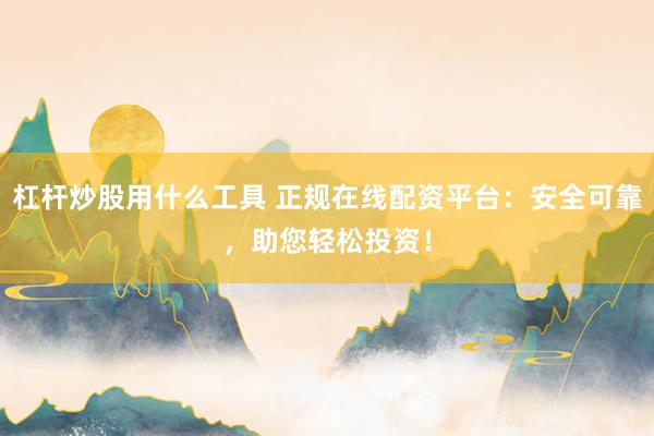 杠杆炒股用什么工具 正规在线配资平台：安全可靠，助您轻松投资！