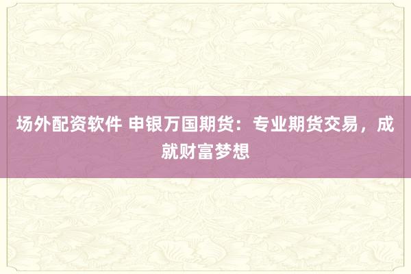 场外配资软件 申银万国期货：专业期货交易，成就财富梦想