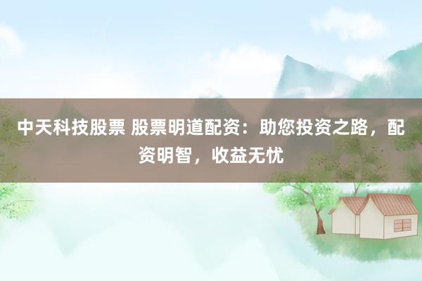 中天科技股票 股票明道配资：助您投资之路，配资明智，收益无忧