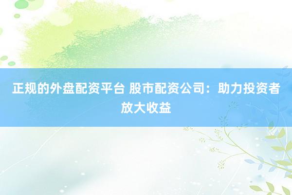 正规的外盘配资平台 股市配资公司：助力投资者放大收益