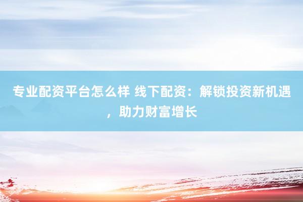 专业配资平台怎么样 线下配资：解锁投资新机遇，助力财富增长