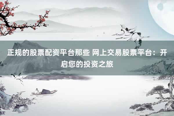 正规的股票配资平台那些 网上交易股票平台：开启您的投资之旅