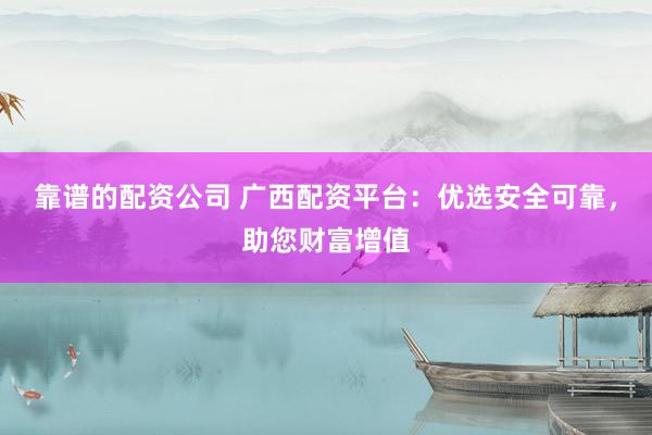 靠谱的配资公司 广西配资平台：优选安全可靠，助您财富增值