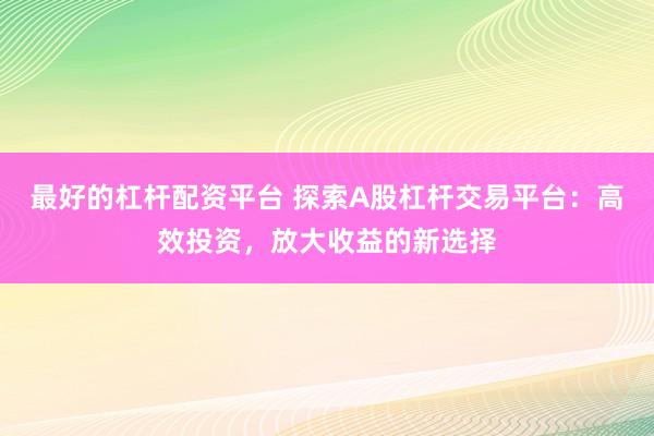 最好的杠杆配资平台 探索A股杠杆交易平台：高效投资，放大收益的新选择