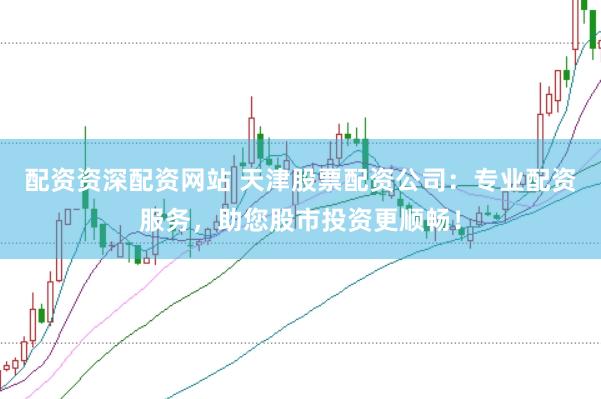 配资资深配资网站 天津股票配资公司：专业配资服务，助您股市投资更顺畅！