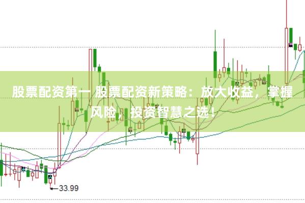 股票配资第一 股票配资新策略：放大收益，掌握风险，投资智慧之选！