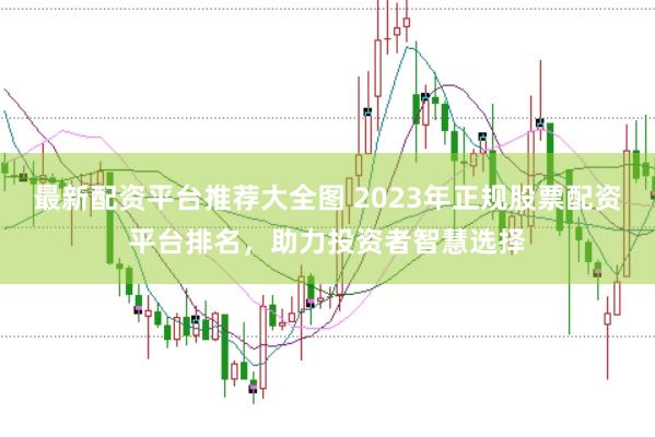 最新配资平台推荐大全图 2023年正规股票配资平台排名，助力投资者智慧选择