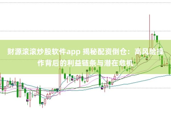 财源滚滚炒股软件app 揭秘配资倒仓：高风险操作背后的利益链条与潜在危机