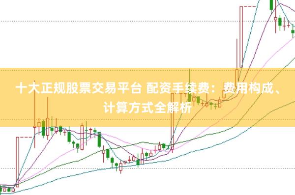十大正规股票交易平台 配资手续费：费用构成、计算方式全解析