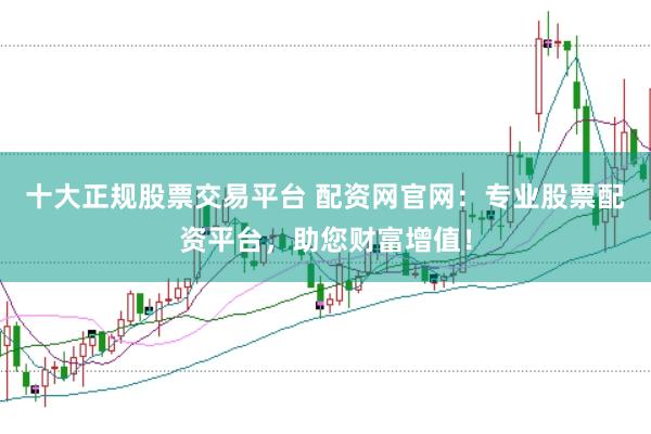 十大正规股票交易平台 配资网官网：专业股票配资平台，助您财富增值！