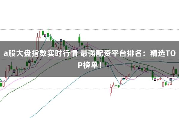 a股大盘指数实时行情 最强配资平台排名：精选TOP榜单！