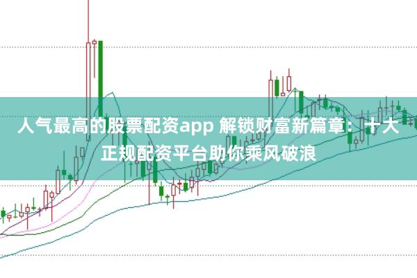 人气最高的股票配资app 解锁财富新篇章：十大正规配资平台助你乘风破浪