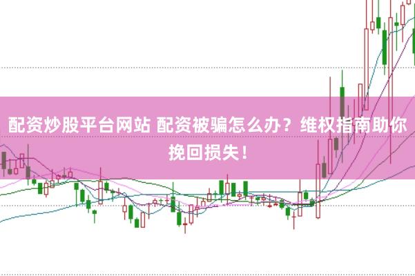 配资炒股平台网站 配资被骗怎么办？维权指南助你挽回损失！