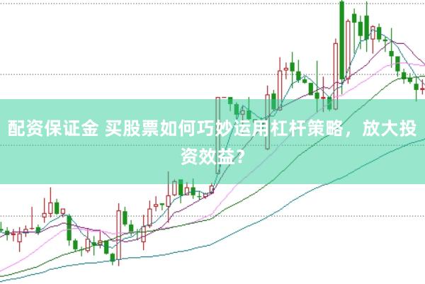 配资保证金 买股票如何巧妙运用杠杆策略，放大投资效益？