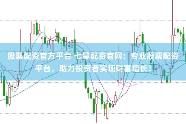 股票配资官方平台 七星配资官网：专业股票配资平台，助力投资者实现财富增长！