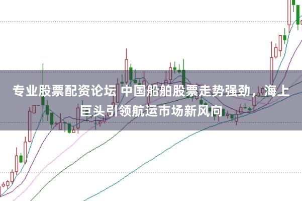 专业股票配资论坛 中国船舶股票走势强劲，海上巨头引领航运市场新风向