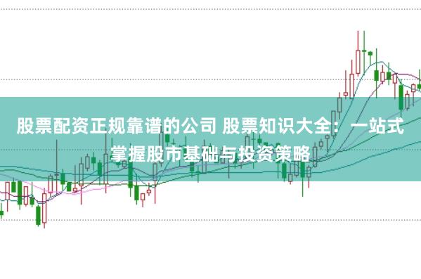 股票配资正规靠谱的公司 股票知识大全：一站式掌握股市基础与投资策略