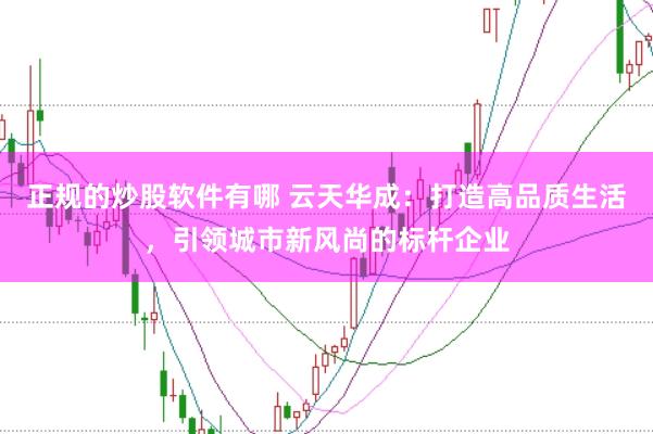 正规的炒股软件有哪 云天华成：打造高品质生活，引领城市新风尚的标杆企业
