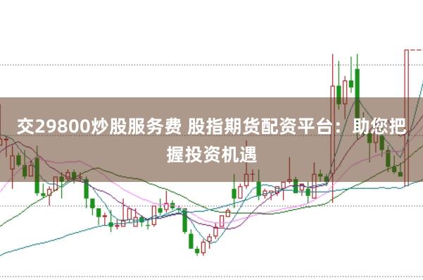 交29800炒股服务费 股指期货配资平台：助您把握投资机遇