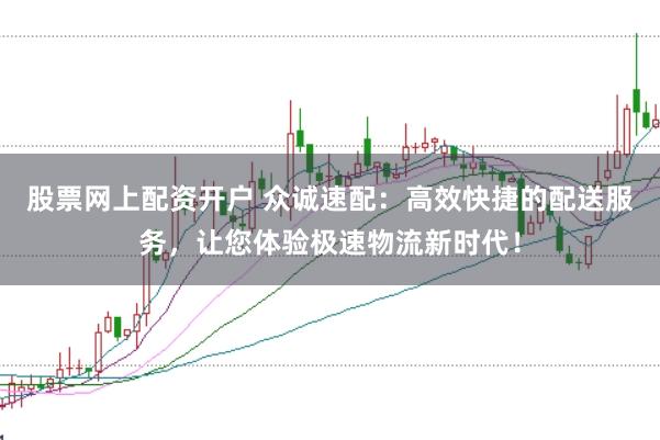 股票网上配资开户 众诚速配：高效快捷的配送服务，让您体验极速物流新时代！