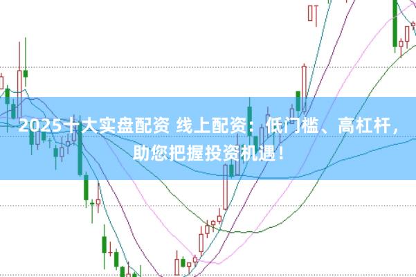 2025十大实盘配资 线上配资：低门槛、高杠杆，助您把握投资机遇！
