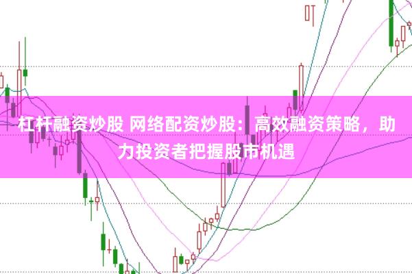 杠杆融资炒股 网络配资炒股：高效融资策略，助力投资者把握股市机遇
