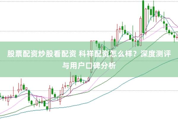 股票配资炒股看配资 科祥配资怎么样？深度测评与用户口碑分析