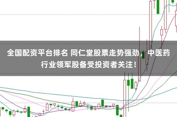 全国配资平台排名 同仁堂股票走势强劲，中医药行业领军股备受投资者关注！