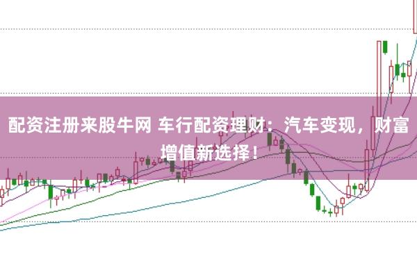 配资注册来股牛网 车行配资理财：汽车变现，财富增值新选择！