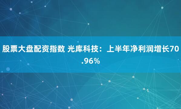 股票大盘配资指数 光库科技：上半年净利润增长70.96%