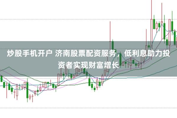 炒股手机开户 济南股票配资服务，低利息助力投资者实现财富增长