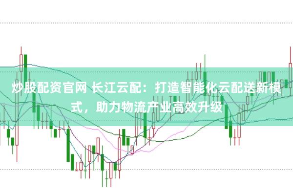 炒股配资官网 长江云配：打造智能化云配送新模式，助力物流产业高效升级