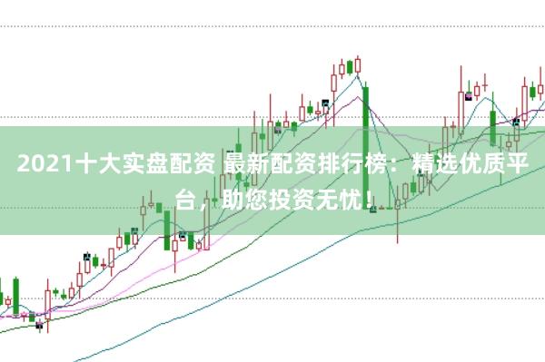 2021十大实盘配资 最新配资排行榜：精选优质平台，助您投资无忧！