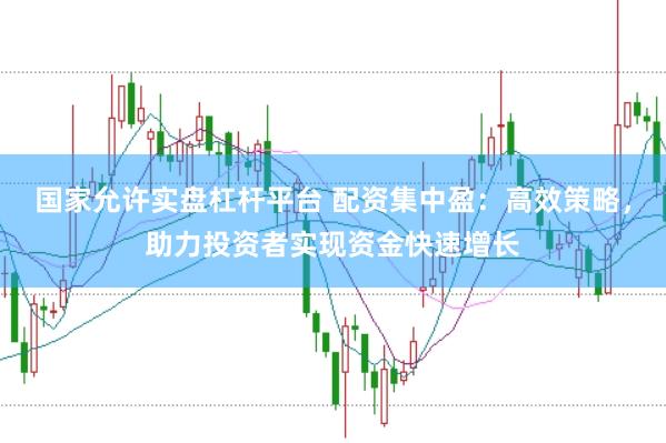 国家允许实盘杠杆平台 配资集中盈：高效策略，助力投资者实现资金快速增长