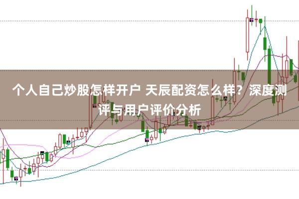 个人自己炒股怎样开户 天辰配资怎么样？深度测评与用户评价分析