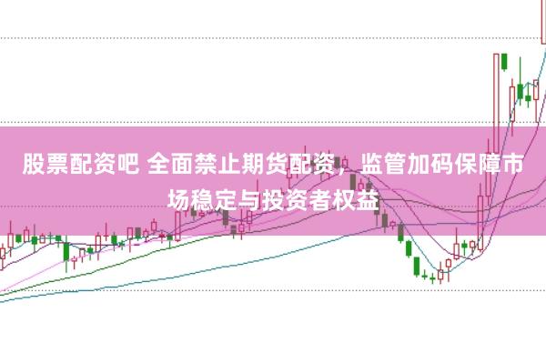 股票配资吧 全面禁止期货配资，监管加码保障市场稳定与投资者权益