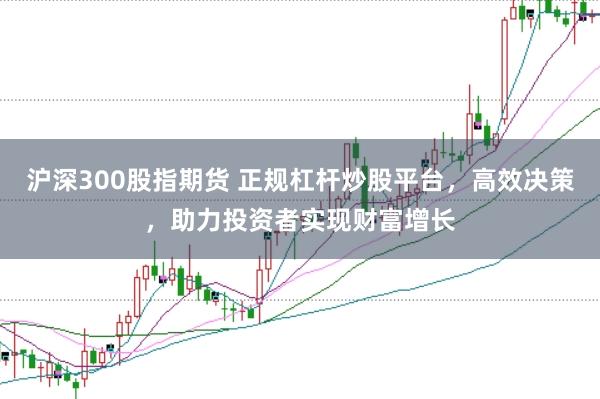 沪深300股指期货 正规杠杆炒股平台，高效决策，助力投资者实现财富增长