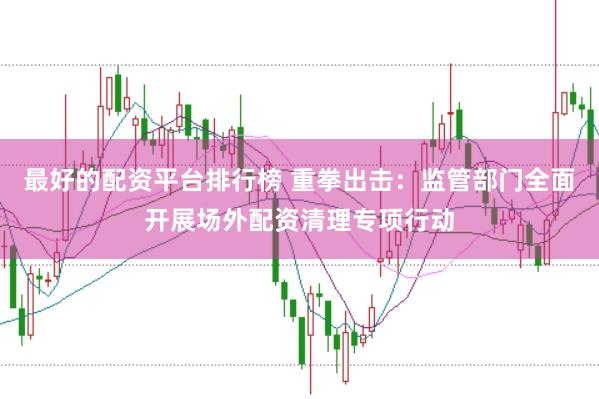 最好的配资平台排行榜 重拳出击：监管部门全面开展场外配资清理专项行动