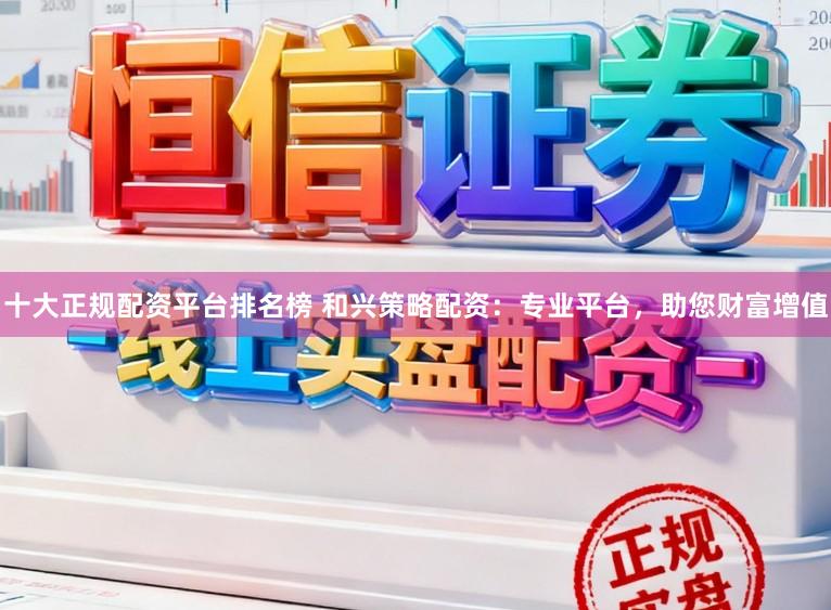 十大正规配资平台排名榜 和兴策略配资：专业平台，助您财富增值