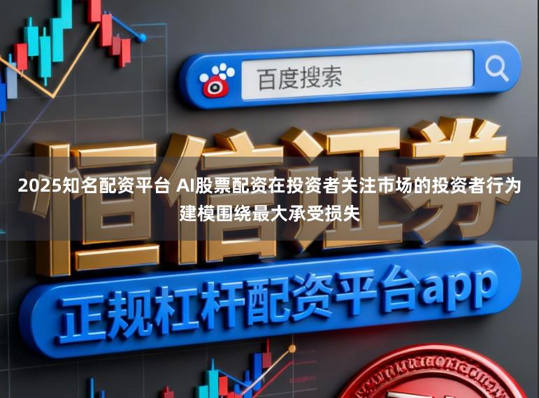 2025知名配资平台 AI股票配资在投资者关注市场的投资者行为建模围绕最大承受损失