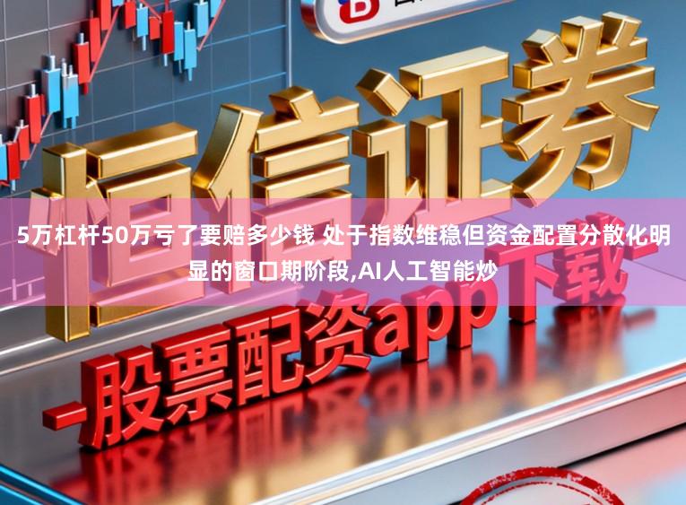 5万杠杆50万亏了要赔多少钱 处于指数维稳但资金配置分散化明显的窗口期阶段,AI人工智能炒