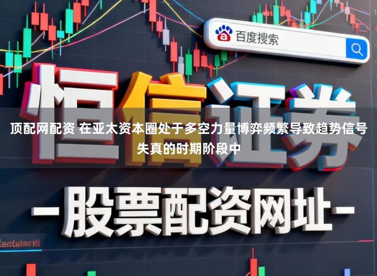 顶配网配资 在亚太资本圈处于多空力量博弈频繁导致趋势信号失真的时期阶段中