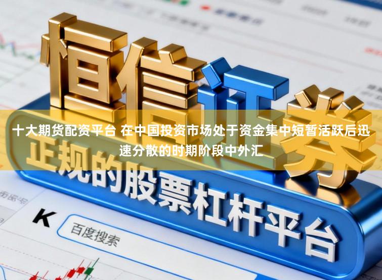 十大期货配资平台 在中国投资市场处于资金集中短暂活跃后迅速分散的时期阶段中外汇