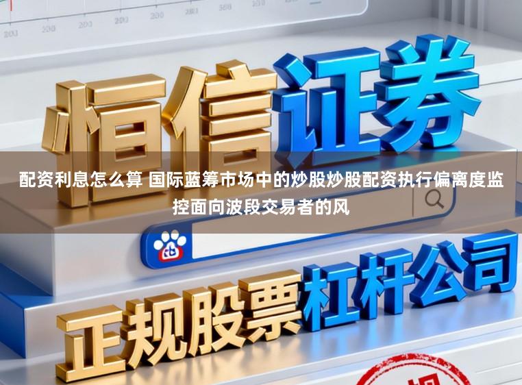 配资利息怎么算 国际蓝筹市场中的炒股炒股配资执行偏离度监控面向波段交易者的风