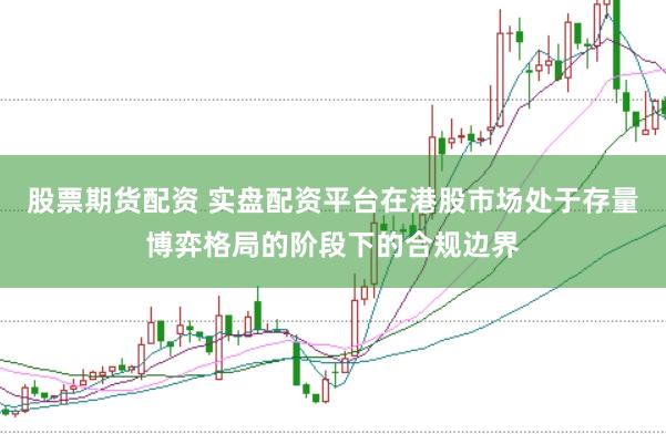股票期货配资 实盘配资平台在港股市场处于存量博弈格局的阶段下的合规边界