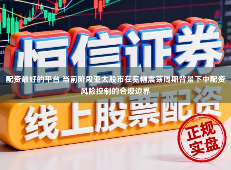配资最好的平台 当前阶段亚太股市在宽幅震荡周期背景下中配资风险控制的合规边界