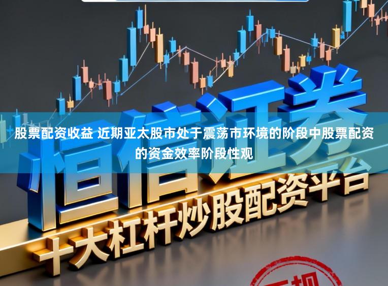 股票配资收益 近期亚太股市处于震荡市环境的阶段中股票配资的资金效率阶段性观